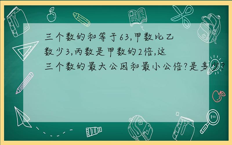 三个数的和等于63,甲数比乙数少3,丙数是甲数的2倍,这三个数的最大公因和最小公倍?是多少?