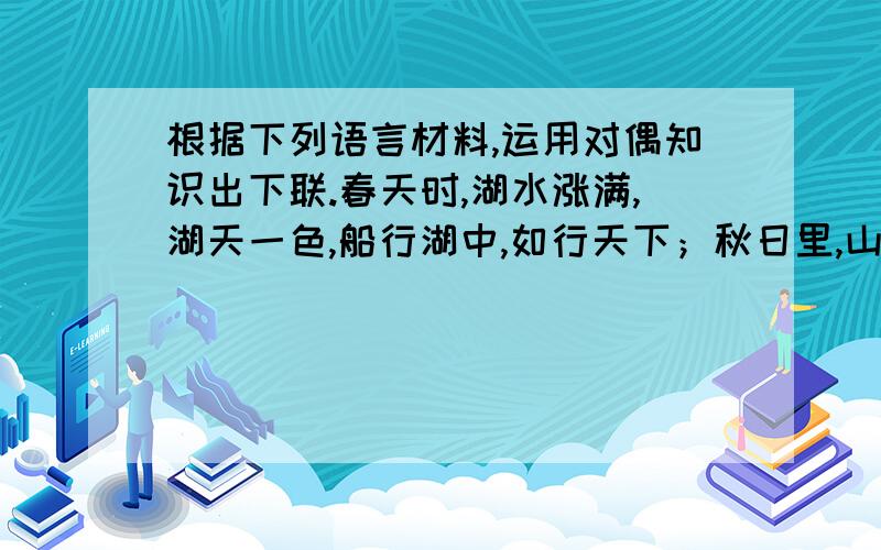 根据下列语言材料,运用对偶知识出下联.春天时,湖水涨满,湖天一色,船行湖中,如行天下；秋日里,山色根据下列语言材料,运用对偶知识出下联.春天时,湖水涨满,湖天一色,船行湖中,如行天下；