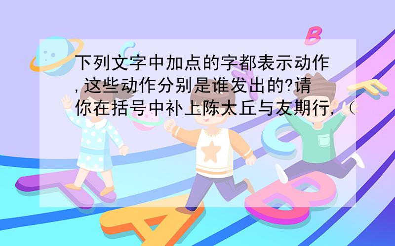 下列文字中加点的字都表示动作,这些动作分别是谁发出的?请你在括号中补上陈太丘与友期行,（    ）期（期加点）日中,（    ）过中不至（至加点）,太丘舍去.（    ）去（去加点）后（