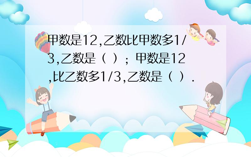 甲数是12,乙数比甲数多1/3,乙数是（ ）；甲数是12,比乙数多1/3,乙数是（ ）.