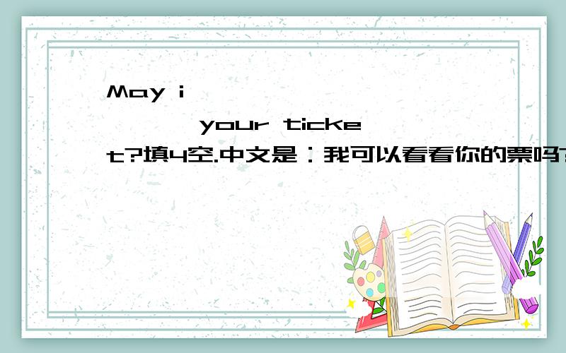 May i{ } ｛ ｝｛ ｝｛ ｝your ticket?填4空.中文是：我可以看看你的票吗?