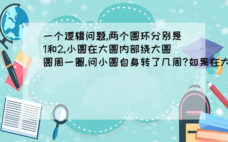 一个逻辑问题,两个圆环分别是1和2,小圆在大圆内部绕大圆圆周一圈,问小圆自身转了几周?如果在大圆外部,小圆自身转几周?