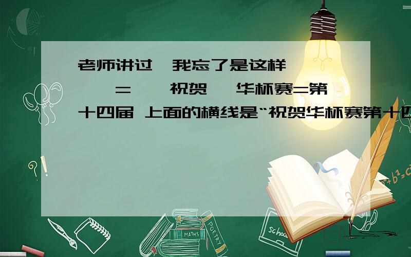 老师讲过,我忘了是这样——×——=——祝贺 ×华杯赛=第十四届 上面的横线是“祝贺华杯赛第十四届”上的横线,不是填空