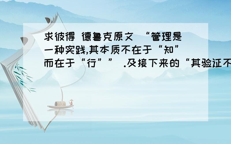 求彼得 德鲁克原文 “管理是一种实践,其本质不在于“知”而在于“行”” .及接下来的“其验证不在于逻辑，而在于成果，唯一的权威就是成就。”哦，自己找到原文了，原与大家分享：Ma