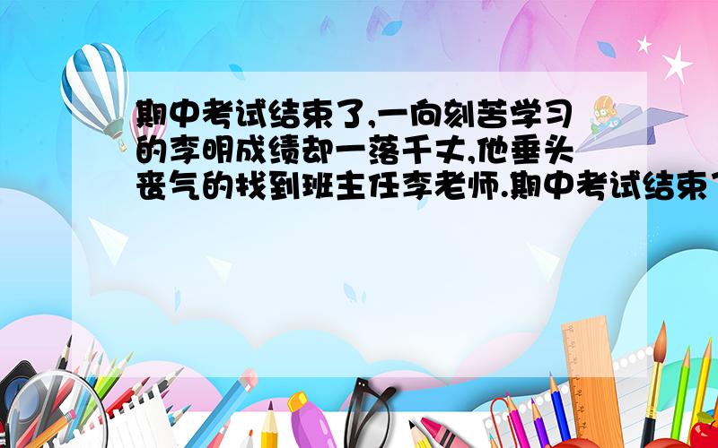 期中考试结束了,一向刻苦学习的李明成绩却一落千丈,他垂头丧气的找到班主任李老师.期中考试结束了,一向刻苦学习的李明成绩却一落千丈,他垂头丧气的找到班主任李老师说：“李老师,我