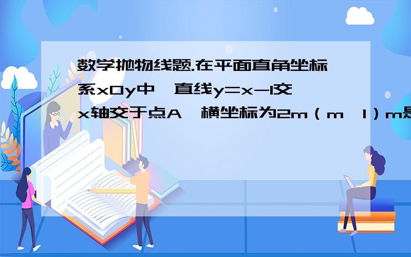 数学抛物线题.在平面直角坐标系xOy中,直线y=x-1交x轴交于点A,横坐标为2m（m＞1）m是常数的点B在此直线上,过点B作y轴的垂线,点C为垂足,交于经过A、B、C三点的抛物线y=ax^2+bx+c（a≠0）的顶点为M.