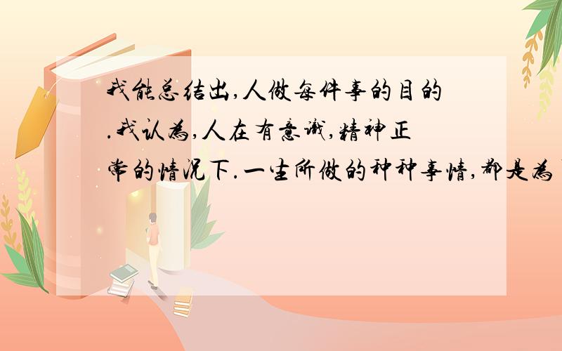 我能总结出,人做每件事的目的.我认为,人在有意识,精神正常的情况下.一生所做的种种事情,都是为了自我的满足.比如你回答我这个问题,给我提供了帮助,你也有成就感,所以你得得到了自我的