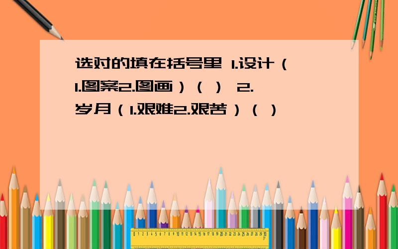 选对的填在括号里 1.设计（1.图案2.图画）（） 2.岁月（1.艰难2.艰苦）（）