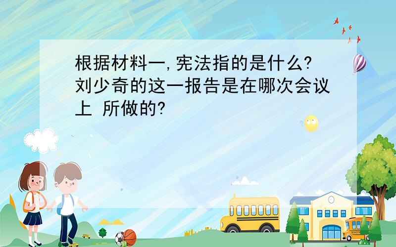 根据材料一,宪法指的是什么?刘少奇的这一报告是在哪次会议上 所做的?