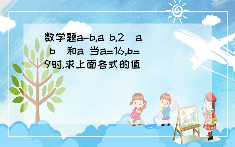 数学题a-b,a b,2(a b)和a 当a=16,b=9时,求上面各式的值