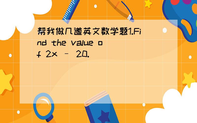 帮我做几道英文数学题1.Find the value of 2x – 20.