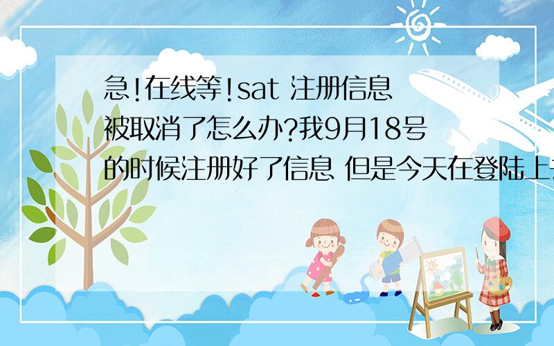 急!在线等!sat 注册信息被取消了怎么办?我9月18号的时候注册好了信息 但是今天在登陆上去的时候发现自已的注册信息全没有了!关键是我当时已经付完钱 刚才问过银行说交易成功但是不确定