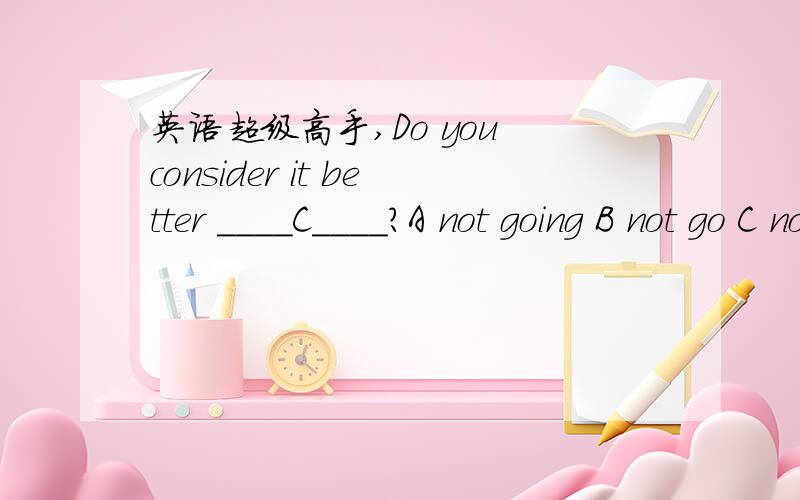 英语超级高手,Do you consider it better ____C____?A not going B not go C not to go D not having been discussed 为什么要选C?consider 后不是要么加形容词,要么就加不定式to be 这两种形式吗?C答案似乎跟我们所说的形