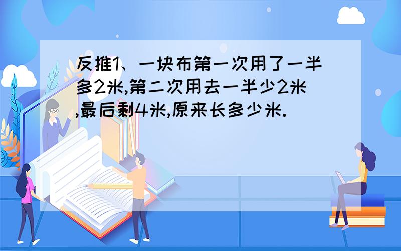 反推1、一块布第一次用了一半多2米,第二次用去一半少2米,最后剩4米,原来长多少米.