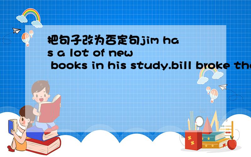 把句子改为否定句jim has a lot of new books in his study.bill broke the glass yesterday.