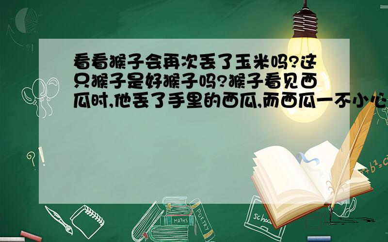 看看猴子会再次丢了玉米吗?这只猴子是好猴子吗?猴子看见西瓜时,他丢了手里的西瓜,而西瓜一不小心滚下了悬崖,猴子就再次拾起了丢掉的玉米,当他再看见一个更大更好的西瓜时,猴子不会再