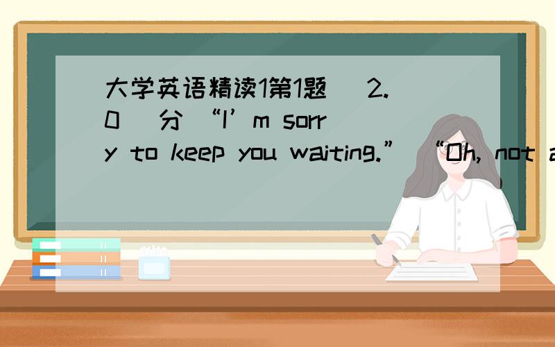 大学英语精读1第1题 (2.0) 分 “I’m sorry to keep you waiting.” “Oh, not at all. I( ) here only a few minutes.”  A、have been  B、had been  C、was  D、will be  第2题 (2.0) 分 This hotel （） $ 60 for a single room with bath.