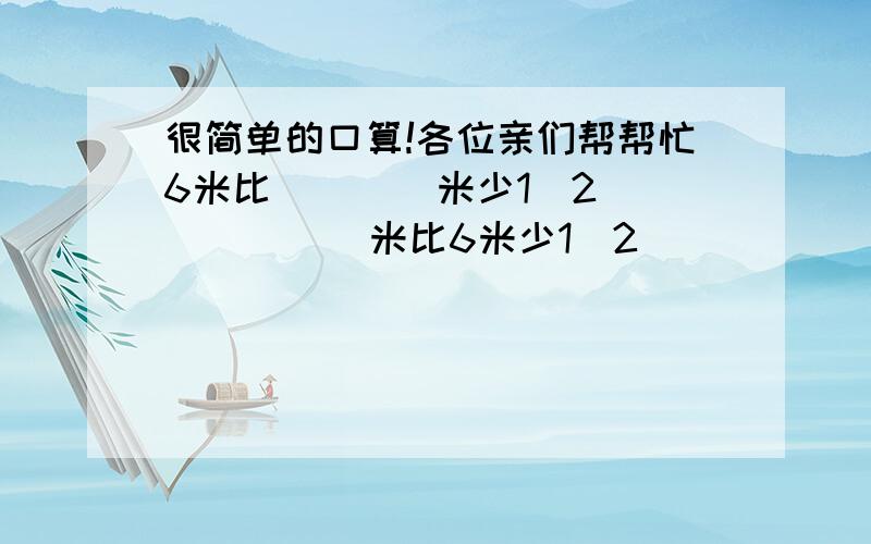 很简单的口算!各位亲们帮帮忙6米比（    ）米少1／2（      ）米比6米少1／2