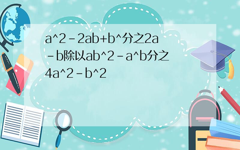 a^2-2ab+b^分之2a-b除以ab^2-a^b分之4a^2-b^2