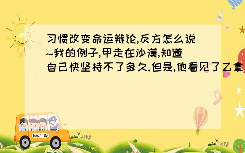 习惯改变命运辩论,反方怎么说~我的例子,甲走在沙漠,知道自己快坚持不了多久.但是,他看见了乙拿着水瓶在喝水,甲有好习惯,去问乙,我能喝你的水吗.乙回答说不行,于是自己喝完了.甲坚持了