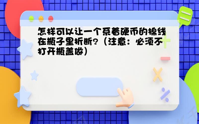 怎样可以让一个系着硬币的棉线在瓶子里折断?（注意：必须不打开瓶盖做）