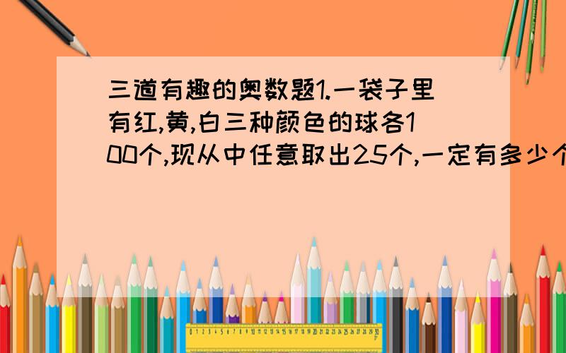 三道有趣的奥数题1.一袋子里有红,黄,白三种颜色的球各100个,现从中任意取出25个,一定有多少个球的颜色相同?2.牧场上长满牧草,每天牧草都均速生长,这片牧场供15头牛吃20天,可供20头牛吃10天