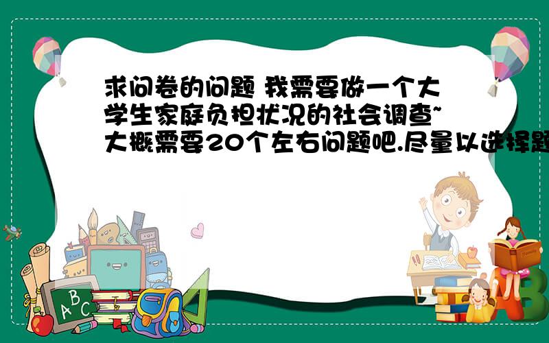 求问卷的问题 我需要做一个大学生家庭负担状况的社会调查~大概需要20个左右问题吧.尽量以选择题呈现