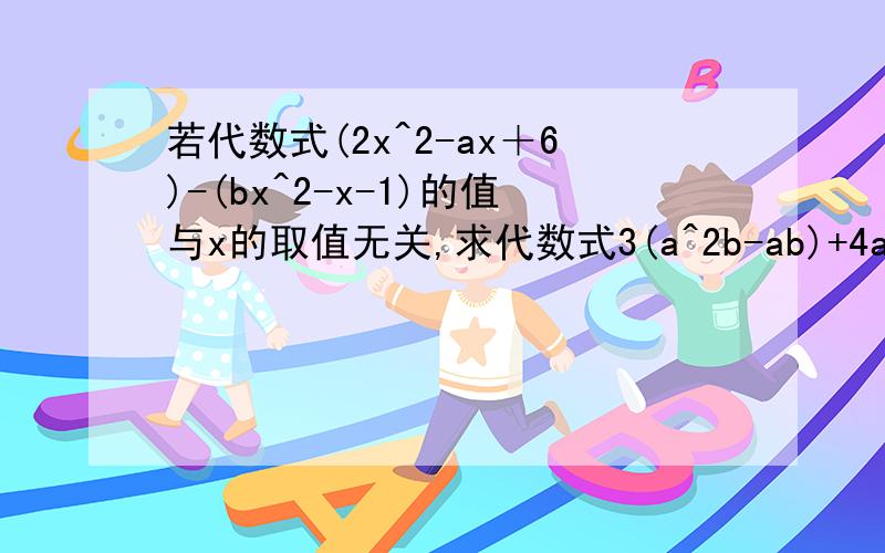 若代数式(2x^2-ax＋6)-(bx^2-x-1)的值与x的取值无关,求代数式3(a^2b-ab)+4ab的值.