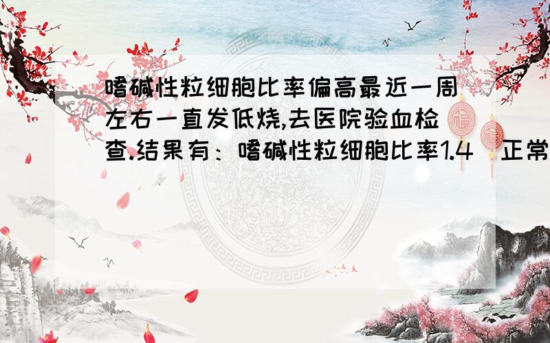 嗜碱性粒细胞比率偏高最近一周左右一直发低烧,去医院验血检查.结果有：嗜碱性粒细胞比率1.4（正常值0—1%）,血小板平均分布宽度17.5（正常值9—17fL）.请问这是怎么回事,答案已经找到,什