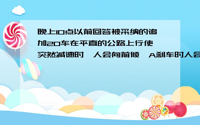 晚上10点以前回答被采纳的追加20车在平直的公路上行使,突然减速时,人会向前倾,A刹车时人会向前倾不能说明人具有惯性；B刹车时人会向前倾说明人具有惯性；C刹车时人会向前倾说明车具有