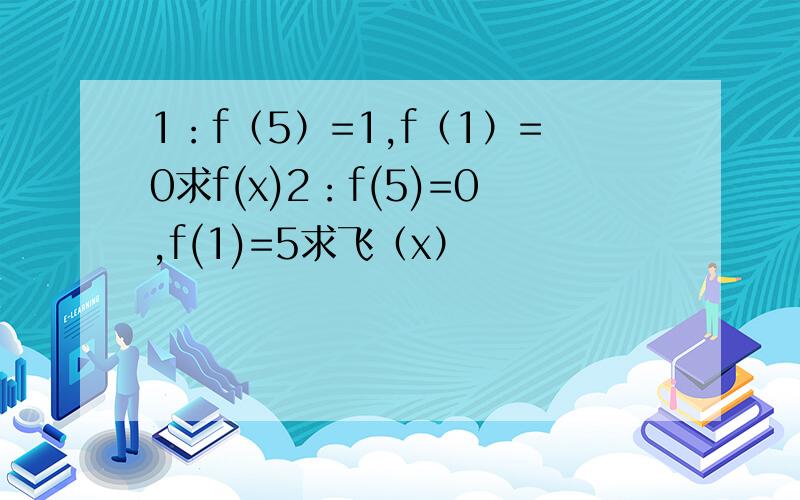 1：f（5）=1,f（1）=0求f(x)2：f(5)=0,f(1)=5求飞（x）