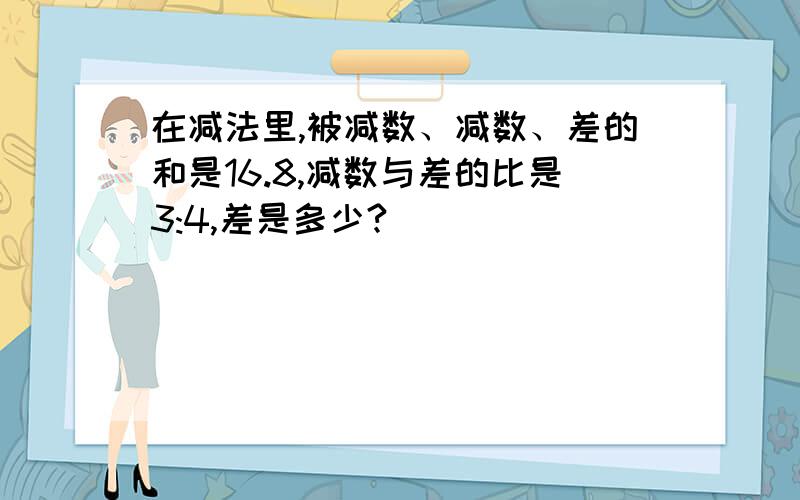 在减法里,被减数、减数、差的和是16.8,减数与差的比是3:4,差是多少?