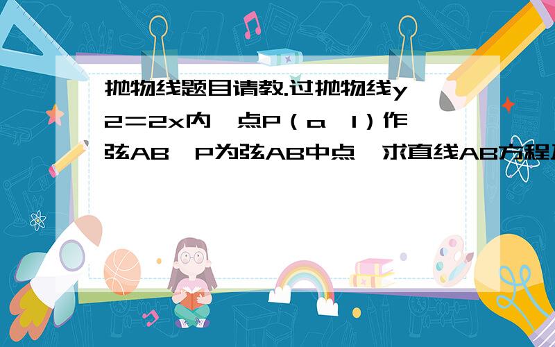 抛物线题目请教.过抛物线y＾2＝2x内一点P（a,1）作弦AB,P为弦AB中点,求直线AB方程及a的范围.