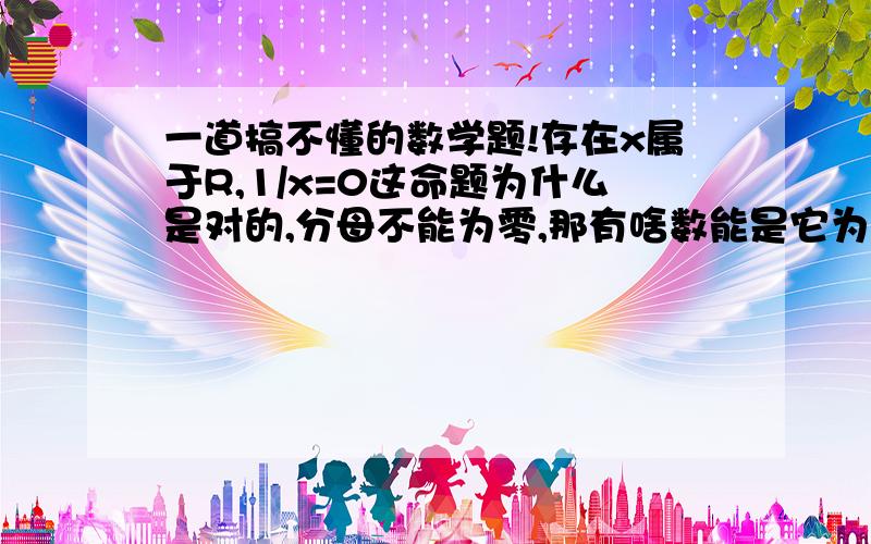 一道搞不懂的数学题!存在x属于R,1/x=0这命题为什么是对的,分母不能为零,那有啥数能是它为零.（答案是这样的）