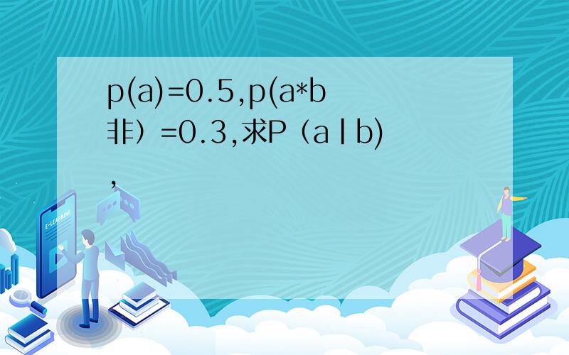 p(a)=0.5,p(a*b非）=0.3,求P（a|b),