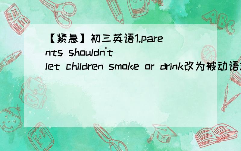 【紧急】初三英语1.parents shouldn't let children smoke or drink改为被动语态的同义句如何改?Children____ _____ _____to smoke or drink by parents.2.I used to worry that I couldn't pass the English yet.同义句：I used to worry____