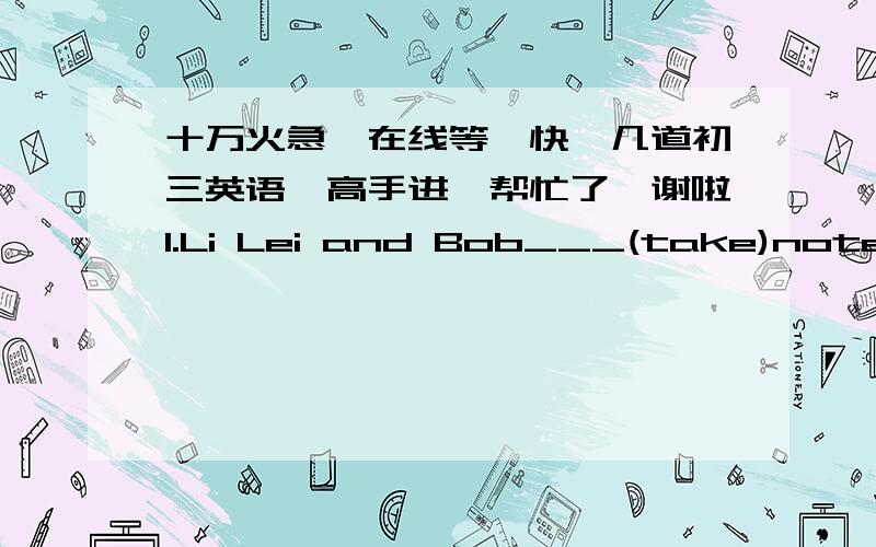 十万火急,在线等,快,几道初三英语,高手进,帮忙了,谢啦1.Li Lei and Bob___(take)notes when I came into the classroom2.I have to change the___(origin)plan for lack of money3.The teacher asked us___(solve)the problems by ___(use)the kn