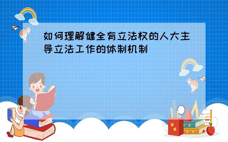 如何理解健全有立法权的人大主导立法工作的体制机制