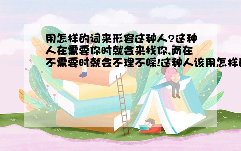 用怎样的词来形容这种人?这种人在需要你时就会来找你,而在不需要时就会不理不睬!这种人该用怎样的词语来形容?