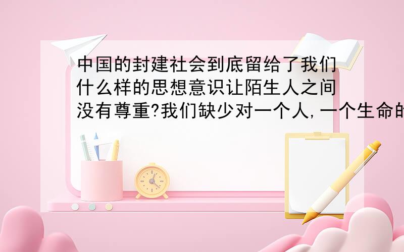 中国的封建社会到底留给了我们什么样的思想意识让陌生人之间没有尊重?我们缺少对一个人,一个生命的最起码的认识和尊重.家族式的感情似乎维系着亲情大于法理的社会.熟人,自然要笑脸