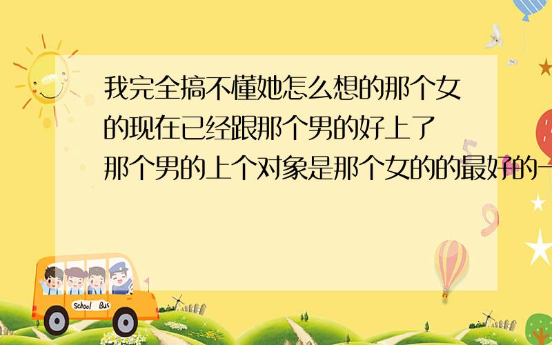 我完全搞不懂她怎么想的那个女的现在已经跟那个男的好上了 那个男的上个对象是那个女的的最好的一个朋友 那个男的跟他以前的对象上过床之后就甩了 而且他很花在他上个女友之前他也