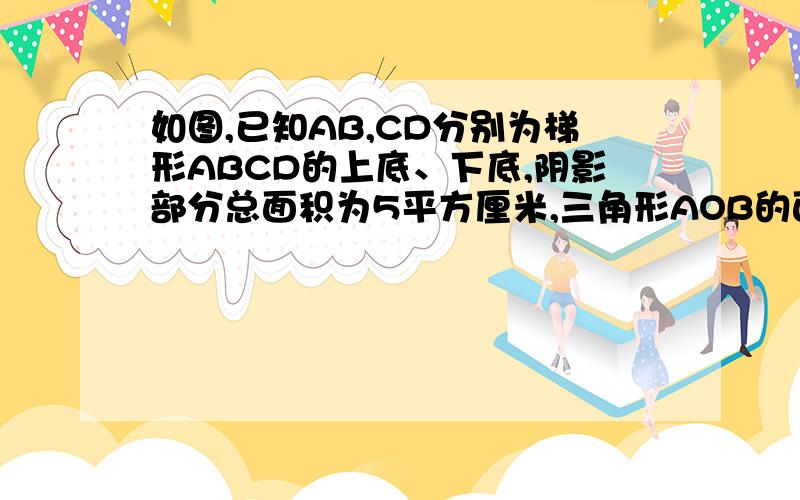 如图,已知AB,CD分别为梯形ABCD的上底、下底,阴影部分总面积为5平方厘米,三角形AOB的面积是0.625平方厘米,则梯形ABCD的面积是——-平方厘米