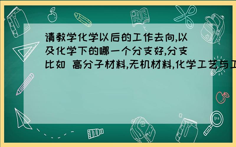 请教学化学以后的工作去向,以及化学下的哪一个分支好,分支比如 高分子材料,无机材料,化学工艺与工程,应用化学等.