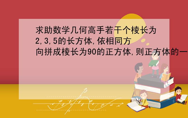 求助数学几何高手若干个棱长为2,3,5的长方体,依相同方向拼成棱长为90的正方体,则正方体的一条对角线贯穿的小长方体的的个数是?(     )A 64 B 66 C 68 D 70求详细解答思路