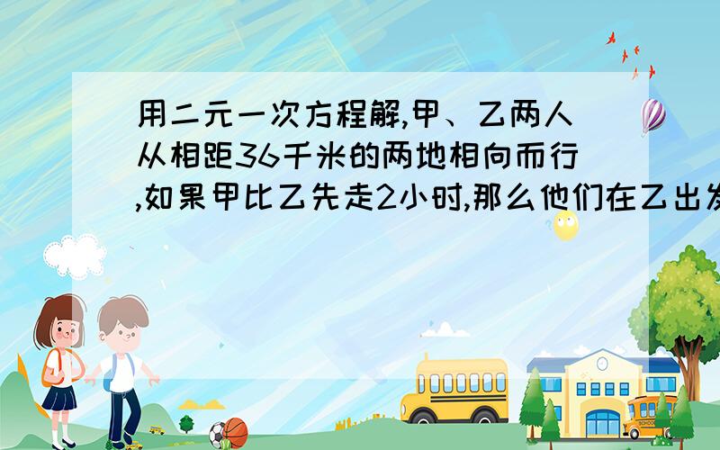 用二元一次方程解,甲、乙两人从相距36千米的两地相向而行,如果甲比乙先走2小时,那么他们在乙出发后经2.5小时相遇；如果乙比甲先走2小时,那么他们在甲出发后经3小时相遇；求甲、乙两人