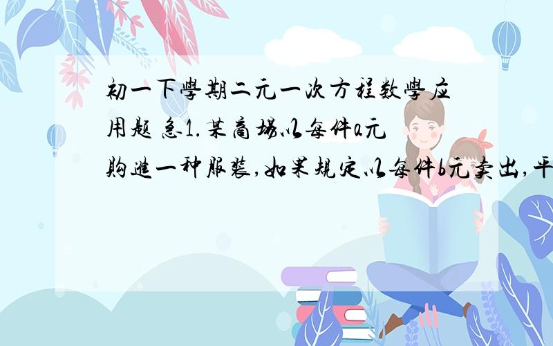 初一下学期二元一次方程数学应用题 急1.某商场以每件a元购进一种服装,如果规定以每件b元卖出,平均每天卖出15件.30天共获利润22500元.为了尽快收回资金.商场决定将每件降价20％卖出,结果平