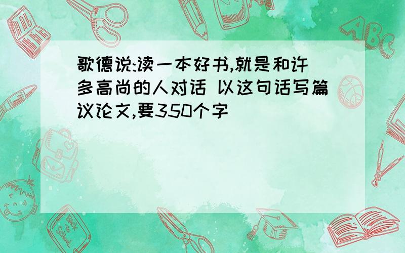 歌德说:读一本好书,就是和许多高尚的人对话 以这句话写篇议论文,要350个字