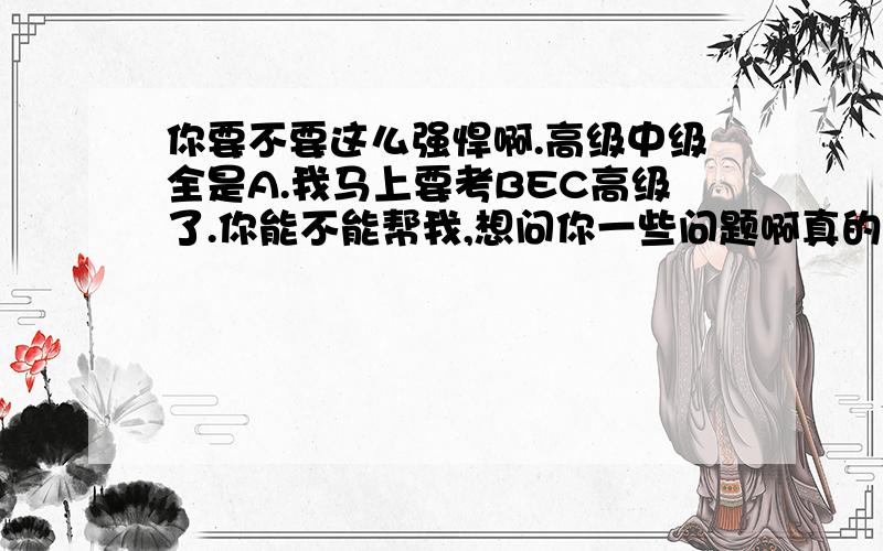 你要不要这么强悍啊.高级中级全是A.我马上要考BEC高级了.你能不能帮我,想问你一些问题啊真的,.