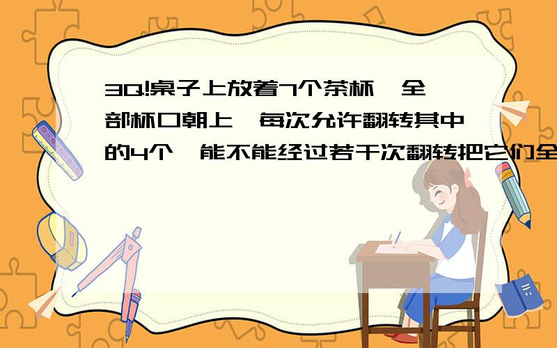 3Q!桌子上放着7个茶杯,全部杯口朝上,每次允许翻转其中的4个,能不能经过若干次翻转把它们全部翻成杯口朝下?（提示：把杯口朝上表示为+1,杯口朝下表示为-1,运用正负知识解答.）