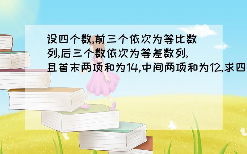 设四个数,前三个依次为等比数列,后三个数依次为等差数列,且首末两项和为14,中间两项和为12,求四个数